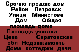 Срочно продаю дом! › Район ­ Петровск › Улица ­ Манистова › Дом ­ . › Общая площадь дома ­ 65 › Площадь участка ­ 9 › Цена ­ 550 - Саратовская обл. Недвижимость » Дома, коттеджи, дачи продажа   . Саратовская обл.